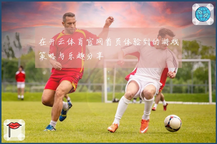 在开云体育官网首页体验到的游戏策略与乐趣分享