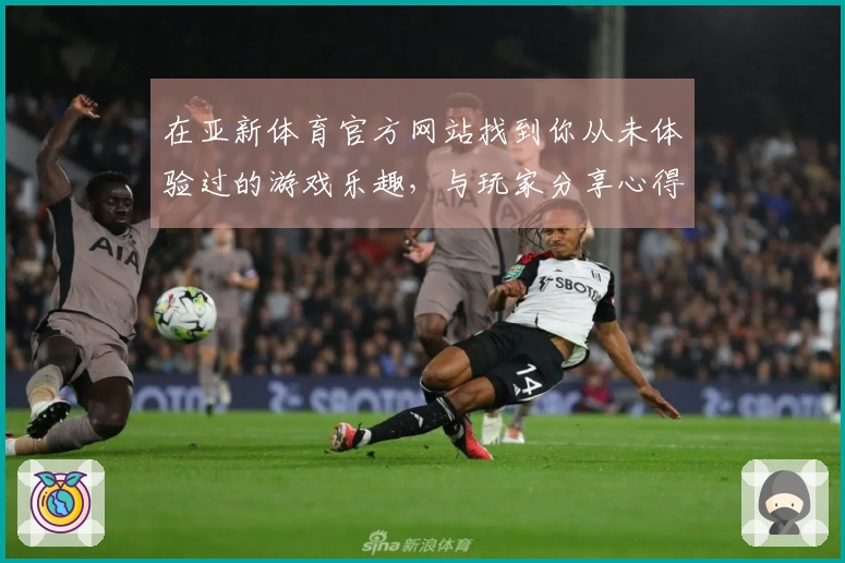 在亚新体育官方网站找到你从未体验过的游戏乐趣，与玩家分享心得与技巧！