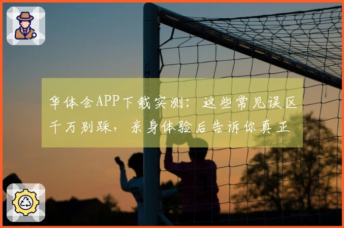 华体会APP下载实测：这些常见误区千万别踩，亲身体验后告诉你真正省时省力玩法